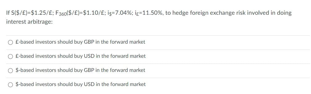 If S($/£)=$1.25/£; F360($/£)=$1.10/£; i$=7.04%; if=11.50%, to hedge foreign exchange risk involved in doing
interest arbitrage:
O £-based investors should buy GBP in the forward market
O £-based investors should buy USD in the forward market
O $-based investors should buy GBP in the forward market
O $-based investors should buy USD in the forward market