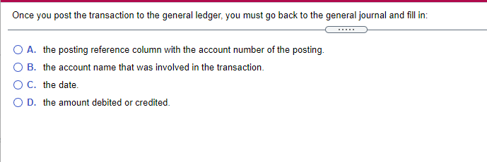 Once you post the transaction to the general ledger, you must go back to the general journal and fill in:
O A. the posting reference column with the account number of the posting.
B. the account name that was involved in the transaction.
C. the date.
O D. the amount debited or credited.