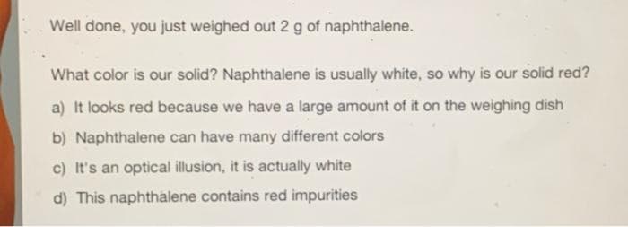 Well done, you just weighed out 2 g of naphthalene.
What color is our solid? Naphthalene is usually white, so why is our solid red?
a) It looks red because we have a large amount of it on the weighing dish
b) Naphthalene can have many different colors
c) It's an optical illusion, it is actually white
d) This naphthalene contains red impurities