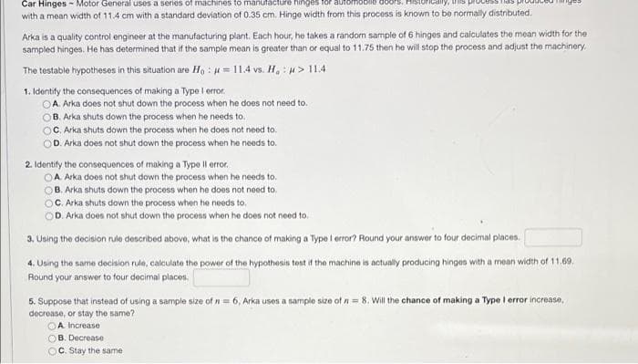 Car Hinges - Motor General uses a series of machines to manufacture hinges for
with a mean width of 11.4 cm with a standard deviation of 0.35 cm. Hinge width from this process is known to be normally distributed.
Arka is a quality control engineer at the manufacturing plant. Each hour, he takes a random sample of 6 hinges and calculates the mean width for the
sampled hinges. He has determined that if the sample mean is greater than or equal to 11.75 then he will stop the process and adjust the machinery.
11.4 vs. H₂> 11.4
The testable hypotheses in this situation are Ho:
1. Identify the consequences of making a Type I error.
OA. Arka does not shut down the process when he does not need to.
B. Arka shuts down the process when he needs to.
OC. Arka shuts down the process when he does not need to.
D. Arka does not shut down the process when he needs to.
2. Identify the consequences of making a Type Il error.
OA. Arka does not shut down the process when he needs to.
B. Arka shuts down the process when he does not need to.
C. Arka shuts down the process when he needs to.
D. Arka does not shut down the process when he does not need to.
3. Using the decision rule described above, what is the chance of making a Type I error? Round your answer to four decimal places.
4. Using the same decision rule, calculate the power of the hypothesis test if the machine is actually producing hinges with a mean width of 11.69.
Round your answer to four decimal places.
5. Suppose that instead of using a sample size of n = 6, Arka uses a sample size of n = 8. Will the chance of making a Type I error increase,
decrease, or stay the same? -
A. Increase
OB. Decrease
C. Stay the same