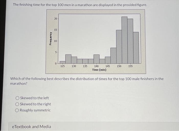 The finishing time for the top 100 men in a marathon are displayed in the provided figure.
Frequency
Skewed to the left
Skewed to the right
O Roughly symmetric
20
eTextbook and Media
15
10
5
125
130
135
140 145
Time (min)
150
Which of the following best describes the distribution of times for the top 100 male finishers in the
marathon?
155