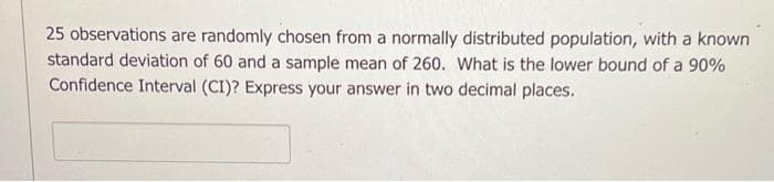 25 observations are randomly chosen from a normally distributed population, with a known
standard deviation of 60 and a sample mean of 260. What is the lower bound of a 90%
Confidence Interval (CI)? Express your answer in two decimal places.