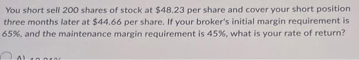 You short sell 200 shares of stock at $48.23 per share and cover your short position
three months later at $44.66 per share. If your broker's initial margin requirement is
65%, and the maintenance margin requirement is 45%, what is your rate of return?
100tne