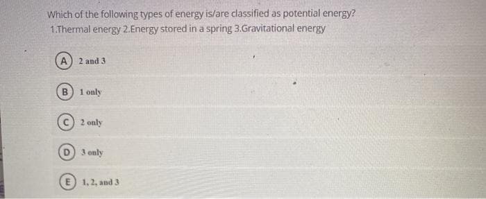 Which of the following types of energy is/are classified as potential energy?
1.Thermal energy 2.Energy stored in a spring 3.Gravitational energy
(A) 2 and 3
1 only
2 only
3 only
1, 2, and 3