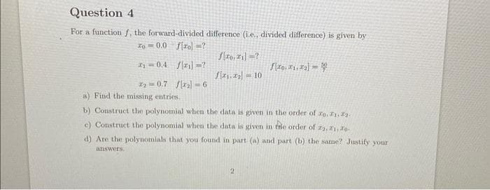 Question 4
For a function f, the forward-divided difference (i.e., divided difference) is given by
zo=0.0 fzo] =?
₁0.4 [₁]?
₂0.7 /₂-6
110,21] ?
f₁.₂10
fo..]
a) Find the missing entries.
b) Construct the polynomial when the data is given in the order of ro. 1, 2.
e) Construct the polynomial when the data is given in the order of 22, 21, 20
d) Are the polynomials that you found in part (a) and part (b) the same? Justify your
answers.
2