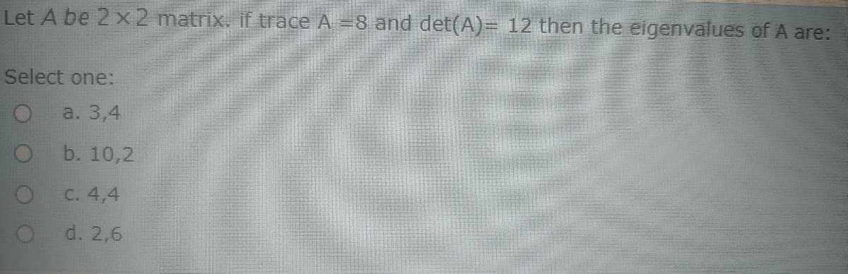 Let A be 2 x2 matrix.if trace A=8 and det(A)= 12 then the eigenvalues of A are:
Select one:
a. 3,4
b. 10,2
C. 4,4
d. 2,6
