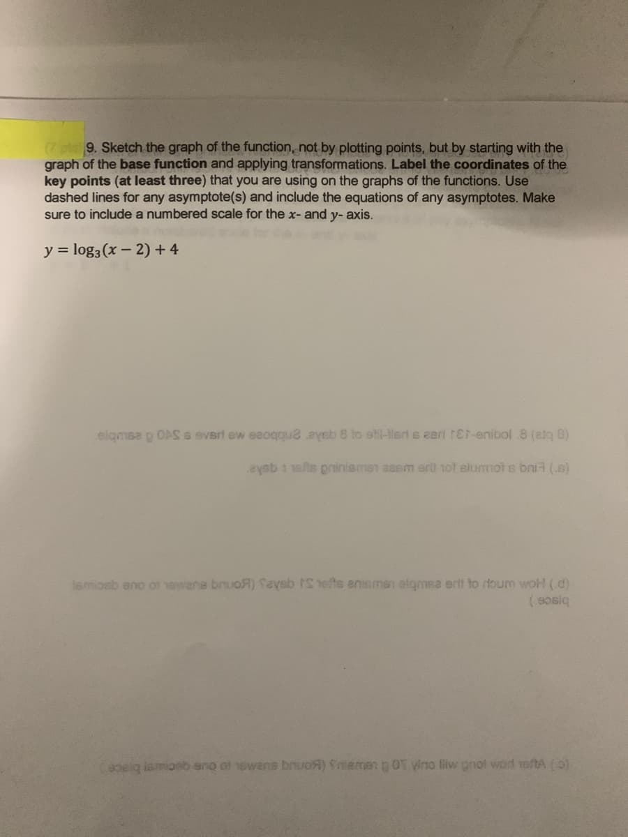 p9. Sketch the graph of the function, not by plotting points, but by starting with the
graph of the base function and applying transformations. Label the coordinates of the
key points (at least three) that you are using on the graphs of the functions. Use
dashed lines for any asymptote(s) and include the equations of any asymptotes. Make
sure to include a numbered scale for the x- and y- axis.
y = log3 (x – 2) + 4
elgmsa g OAS s everi ew eaoqqu2 eyeb 8 to etil-iert s eeri 1Et-enibol .8 (atq 8)
aysb 1 10fte priniemen aesm ert tot slummot s bni (.s)
lemioeb eno of owene bruoA) Saysb IShefts anismen elgmsa erit to rtoum woH (d)
pelg ismioeb eno of 1ewans bruoA) Sniemen p OT yino liw pnol word voftA (0)

