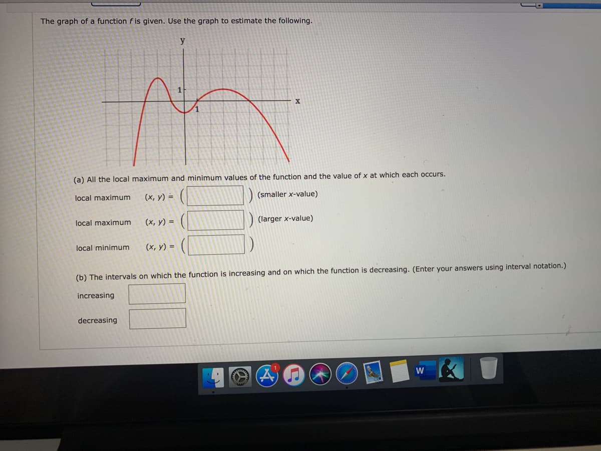 The graph of a function f is given. Use the graph to estimate the following.
y
X
(a) All the local maximum and minimum values of the function and the value of x at which each occurs.
local maximum
(х, у) %3D
(smaller x-value)
local maximum
(х, у) %3D
(larger x-value)
local minimum
(х, у) %3D
(b) The intervals on which the function is increasing and on which the function is decreasing. (Enter your answers using interval notation.)
increasing
decreasing
W

