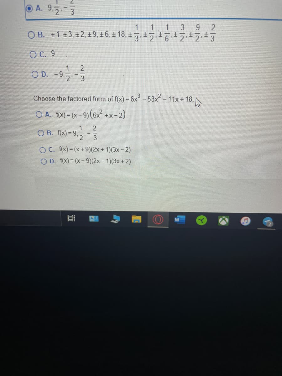 O A. 9.5.-3
1 1 1 3 9
O B. ±1,±3,±2,± 9, ±6, ± 18, ± 3.±2.±인기t213
O C. 9
OD. -9.7-5
- 9.2 3
Choose the factored form of f(x) = 6x – 53x - 11x + 18.
O A. f(x)= (x- 9)(6x +x-2)
1
O B. f(x) = 9,5
O C. f(x)= (x+ 9)(2x+ 1)(3x- 2)
O D. f(x) = (x-9)(2x- 1)(3x+2)
