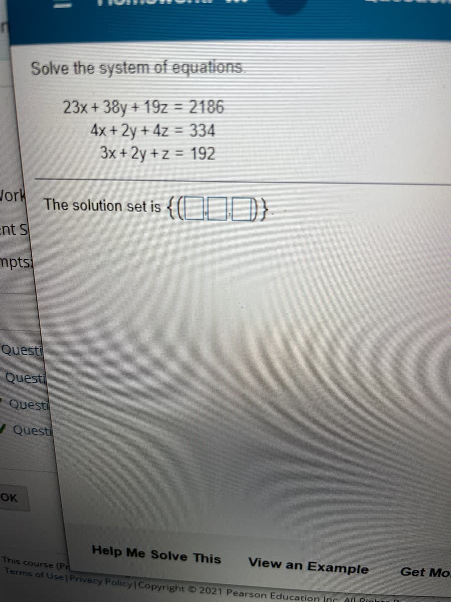 Solve the system of equations.
23x+38y+ 19z = 2186
4x +2y+4z 334
3x +2y +z = 192
Jork
The solution set is {OJ)}
ent S
mpts
Questi
Questi
Questi
A Questi
OK
Help Me Solve This
View an Example
This course (Pr
Get Mo
Terms of Use| Privacy Policy Copyright © 2021 Pearson Education Inr All Righu
