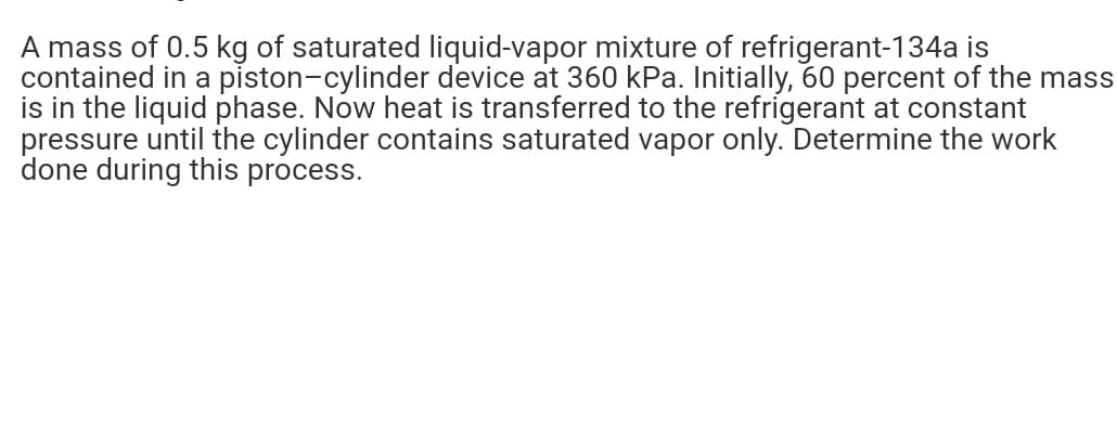 A mass of 0.5 kg of saturated liquid-vapor mixture of refrigerant-134a is
contained in a piston-cylinder device at 360 kPa. Initially, 60 percent of the mass
is in the liquid phase. Now heat is transferred to the refrigerant at constant
pressure until the cylinder contains saturated vapor only. Determine the work
done during this process.
