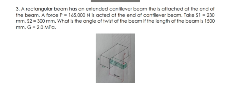 3. A rectangular beam has an extended cantilever beam the is attached at the end of
the beam. A force P = 165,000 N is acted at the end of cantilever beam. Take S1 = 230
mm, S2 = 300 mm. What is the angle of twist of the beam if the length of the beam is 1500
mm, G = 2.0 MPa.
