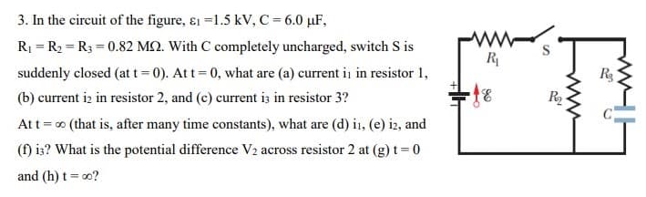 3. In the circuit of the figure, ɛ1 =1.5 kV, C = 6.0 µF,
R1 = R2 = R3 = 0.82 MQ. With C completely uncharged, switch S is
S
R
suddenly closed (at t 0). Att = 0, what are (a) current ii in resistor 1,
R3
(b) current iz in resistor 2, and (c) current iz in resistor 3?
R
Att=0 (that is, after many time constants), what are (d) i, (e) i2, and
(f) is? What is the potential difference V2 across resistor 2 at (g) t= 0
and (h) t = o0?
