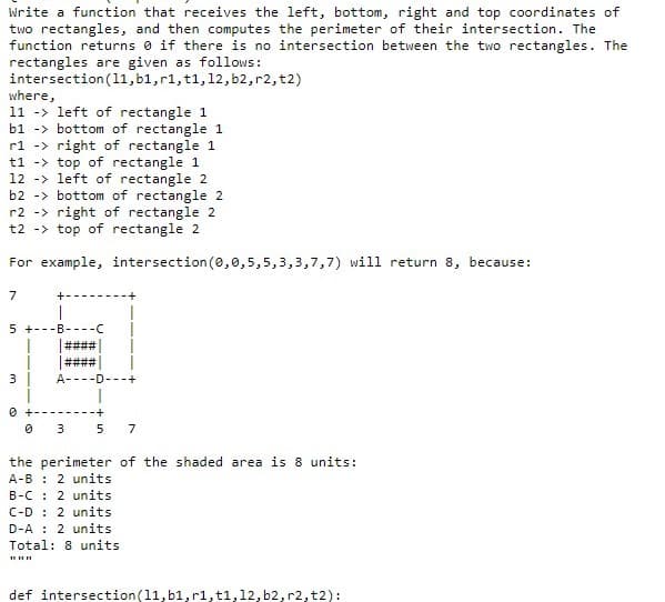 Write a function that receives the left, bottom, right and top coordinates of
two rectangles, and then computes the perimeter of their intersection. The
function returns 0 if there is no intersection between the two rectangles. The
rectangles are given as follows:
intersection (11,b1,r1, t1,12, b2,r2, t2)
where,
11 -> left of rectangle 1
b1 -> bottom of rectangle 1
rl -> right of rectangle 1
t1 -> top of rectangle 1
12 -> left of rectangle 2
b2 -> bottom of rectangle 2
r2 -> right of rectangle 2
t2 -> top of rectangle 2
For example, intersection (0,0,5,5,3,3,7,7) will return 8, because:
7
5 +---B
3 |
А-
-D---+
5 7
3
the perimeter of the shaded area is 8 units:
A-B : 2 units
B-C : 2 units
C-D : 2 units
D-A : 2 units
Total: 8 units
def intersection(11,b1, r1,t1,12, b2, r2, t2):
