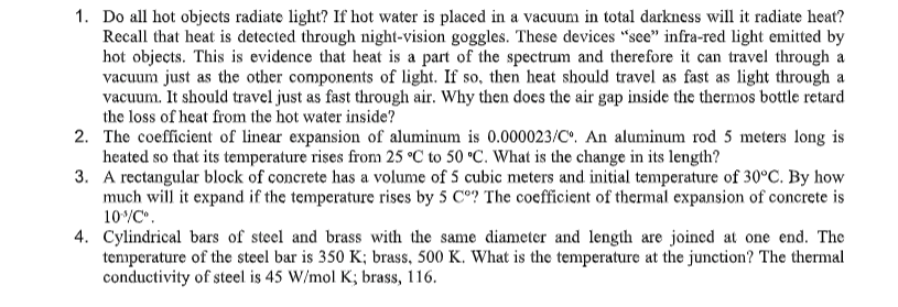 1. Do all hot objects radiate light? If hot water is placed in a vacuum in total darkness will it radiate heat?
Recall that heat is detected through night-vision goggles. These devices "see" infra-red light emitted by
hot objects. This is evidence that heat is a part of the spectrum and therefore it can travel through a
vacuum just as the other components of light. If so, then heat should travel as fast as light through a
vacuum. It should travel just as fast through air. Why then does the air gap inside the thermos bottle retard
the loss of heat from the hot water inside?
2. The coefficient of linear expansion of aluminum is 0.000023/C. An aluminum rod 5 meters long is
heated so that its temperature rises from 25 °C to 50 °C. What is the change in its length?
3. A rectangular block of concrete has a volume of 5 cubic meters and initial temperature of 30°C. By how
much will it expand if the temperature rises by 5 C°? The coefficient of thermal expansion of concrete is
10/C.
4. Cylindrical bars of steel and brass with the same diameter and length are joined at one end. The
tenperature of the steel bar is 350 K; brass, 500 K. What is the temperature at the junction? The thermal
conductivity of steel is 45 W/mol K; brass, 116.
