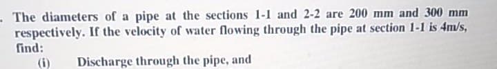 - The diameters of a pipe at the sections 1-1 and 2-2 are 200 mm and 300 mm
respectively. If the velocity of water flowing through the pipe at section 1-1 is 4m/s,
find:
(i)
Discharge through the pipe, and
