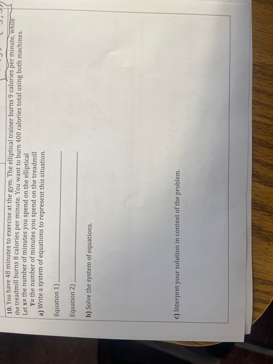 10. You have 48 minutes to exercise at the gym. The elliptical trainer burns 9 calories per minute, while
the treadmill burns 8 calories per minute. You want to burn 400 calories total using both machines.
Let x= the number of minutes you spend on the elliptical
Y= the number of minutes you spend on the treadmill
a) Write a system of equations to represent this situation.
Equation 1)
Equation 2)
b) Solve the system of equations.
c) Interpret your solution in context of the problem.
