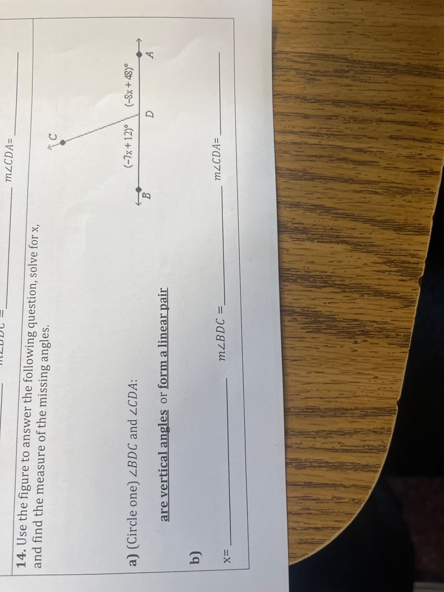 M2CDA=
14. Use the figure to answer the following question, solve for x,
and find the measure of the missing angles.
(-7x+12)°
(-Sx + 48)°
a) (Circle one) ZBDC and 2CDA:
are vertical angles or form a linear pair
M2CDA=,
MLBDC =.
=X
