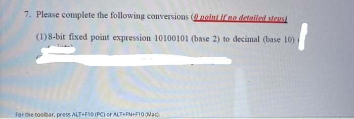 7. Please complete the following conversions (0 point if no detailed steps)
(1) 8-bit fixed point expression 10100101 (base 2) to decimal (base 10)
For the toolbar, press ALT+F10 (PC) or ALT+FN+F10 (Mac).