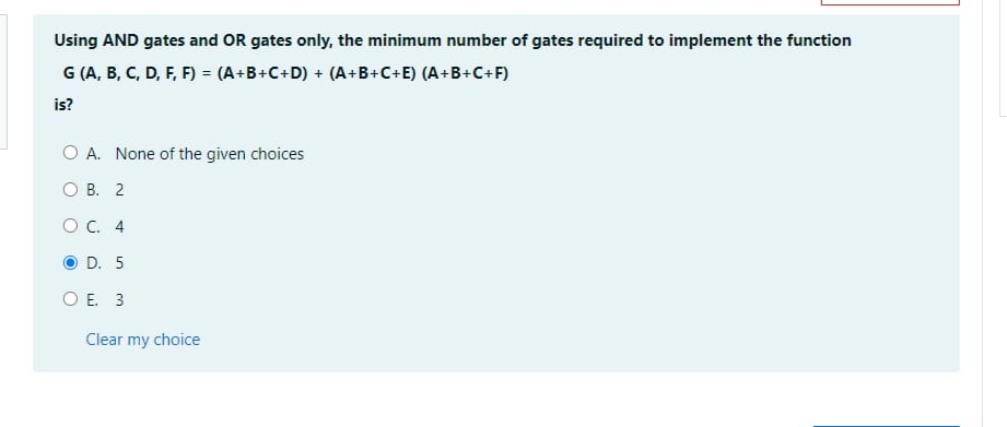 Using AND gates and OR gates only, the minimum number of gates required to implement the function
G (A, B, C, D, F, F) = (A+B+C+D) + (A+B+C+E) (A+B+C+F)
is?
O A. None of the given choices
O B. 2
OC. 4
O D. 5
O E. 3
Clear my choice