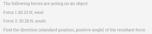 The following forces are acting on an object:
Force 1: 82.23 N, west
Force 2: 30.28 N, south
Find the direction (standard position, positive angle) of the resultant force.
