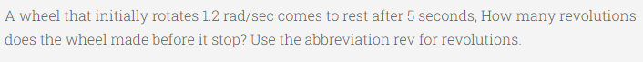 A wheel that initially rotates 1.2 rad/sec comes to rest after 5 seconds, How many revolutions
does the wheel made before it stop? Use the abbreviation rev for revolutions.

