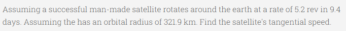 Assuming a successful man-made satellite rotates around the earth at a rate of 5.2 rev in 9.4
days. Assuming the has an orbital radius of 321.9 km. Find the satellite's tangential speed.
