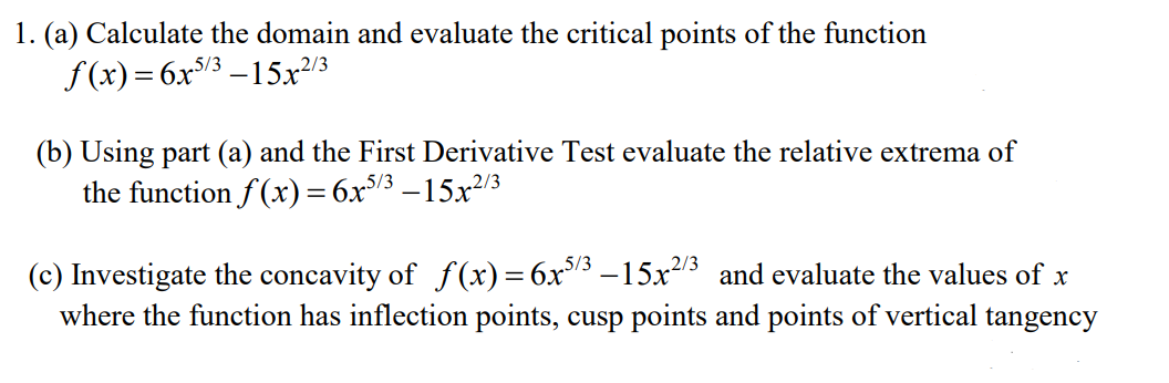 1. (a) Calculate the domain and evaluate the critical points of the function
f (x) = 6x/3 –15x²/3
(b) Using part (a) and the First Derivative Test evaluate the relative extrema of
the function f (x) = 6x/3 –15x/3
(c) Investigate the concavity of ƒ(x)=6x3 –15x213 and evaluate the values of x
where the function has inflection points, cusp points and points of vertical tangency
5/3
