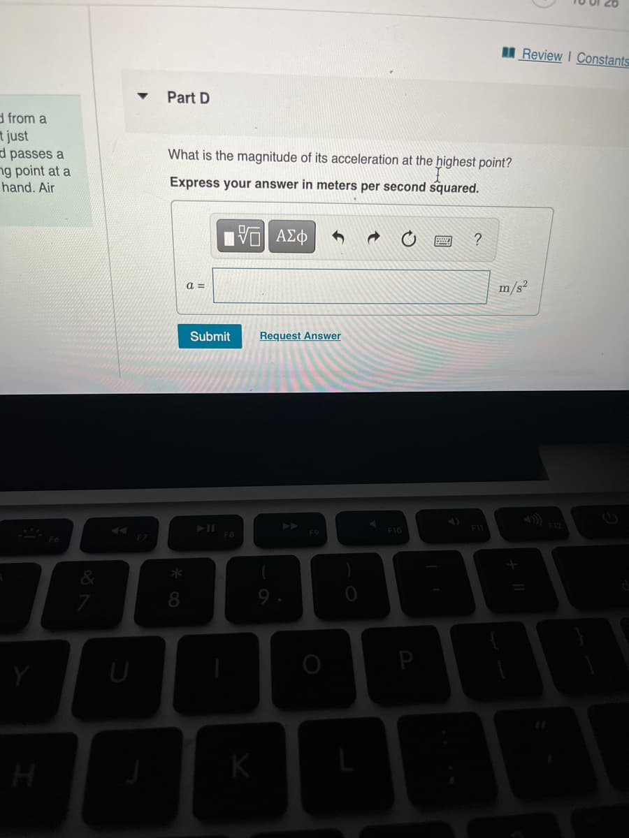 MReview I Constants
Part D
d from a
t just
d passes a
ng point at a
hand. Air
What is the magnitude of its acceleration at the highest point?
Express your answer in meters per second squared.
1 ΑΣφ
?
a =
m/s?
Submit
Request Answer
F12
F11
F10
F7
K
91
