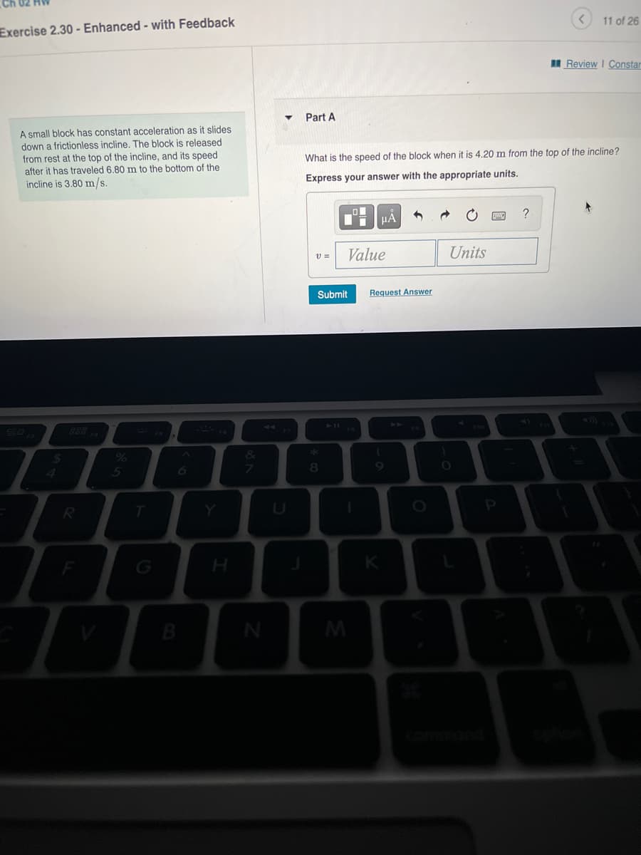 11 of 26
Exercise 2.30 - Enhanced - with Feedback
I Review I Constar
Part A
A small block has constant acceleration as it slides
down a frictionless incline. The block is released
from rest at the top of the incline, and its speed
after it has traveled 6.80 m to the bottom of the
incline is 3.80 m/s.
What is the speed of the block when it is 4.20 m from the top of the incline?
Express your answer with the appropriate units.
?
HÀ
Value
Units
Submit
Request Answer
888
44
%
&
5
7
8
Y.
B
M
