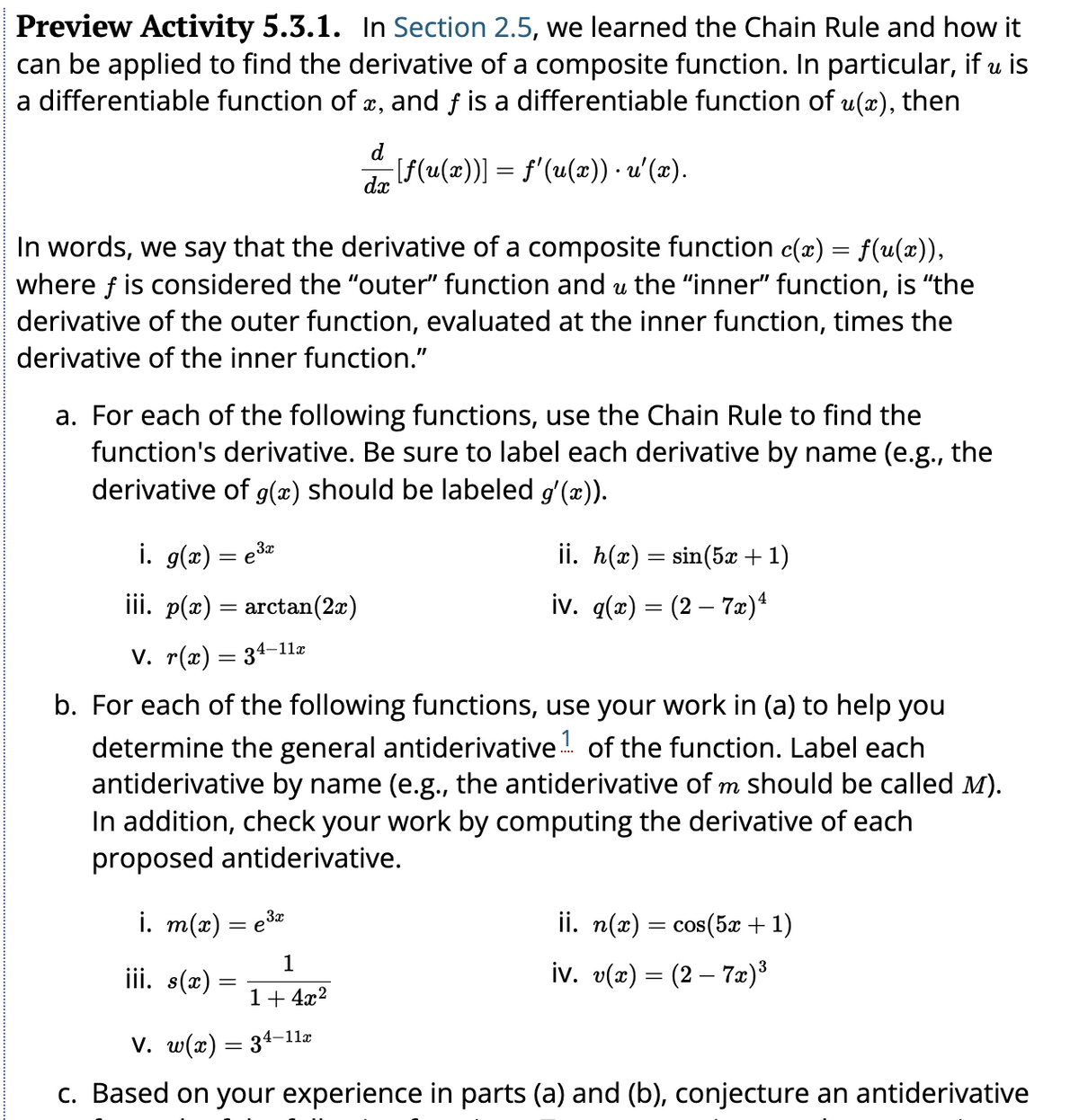 Preview Activity 5.3.1. In Section 2.5, we learned the Chain Rule and how it
can be applied to find the derivative of a composite function. In particular, if u is
a differentiable function of x, and f is a differentiable function of u(x), then
−[ƒ(u(x))] = f'(u(x)) · u'(x).
น
In words, we say that the derivative of a composite function c(x) = f(u(x)),
where f is considered the "outer" function and u the “inner" function, is "the
derivative of the outer function, evaluated at the inner function, times the
derivative of the inner function."
a. For each of the following functions, use the Chain Rule to find the
function's derivative. Be sure to label each derivative by name (e.g., the
derivative of g(x) should be labeled g'(x)).
i. g(x) = e³x
3x
dx
3x
i. m(x) = e³x
İİİ. p(x) = arctan(2x)
V. r(x) = 34-11x
b. For each of the following functions, use your work in (a) to help you
determ the general antiderivative of the function. Label each
antiderivative by name (e.g., the antiderivative of m should be called M).
In addition, check your work by computing the derivative of each
proposed antiderivative.
ii. h(x) = sin(5x + 1)
iv. q(x) = (2 – 7x)ª
iii. s(x) =
=
ii. n(x) = cos(5x + 1)
iv. v(x) = (2 — 7x)³
1
1+4x²
V. w(x) = 34-11x
c. Based on your experience in parts (a) and (b), conjecture an antiderivative