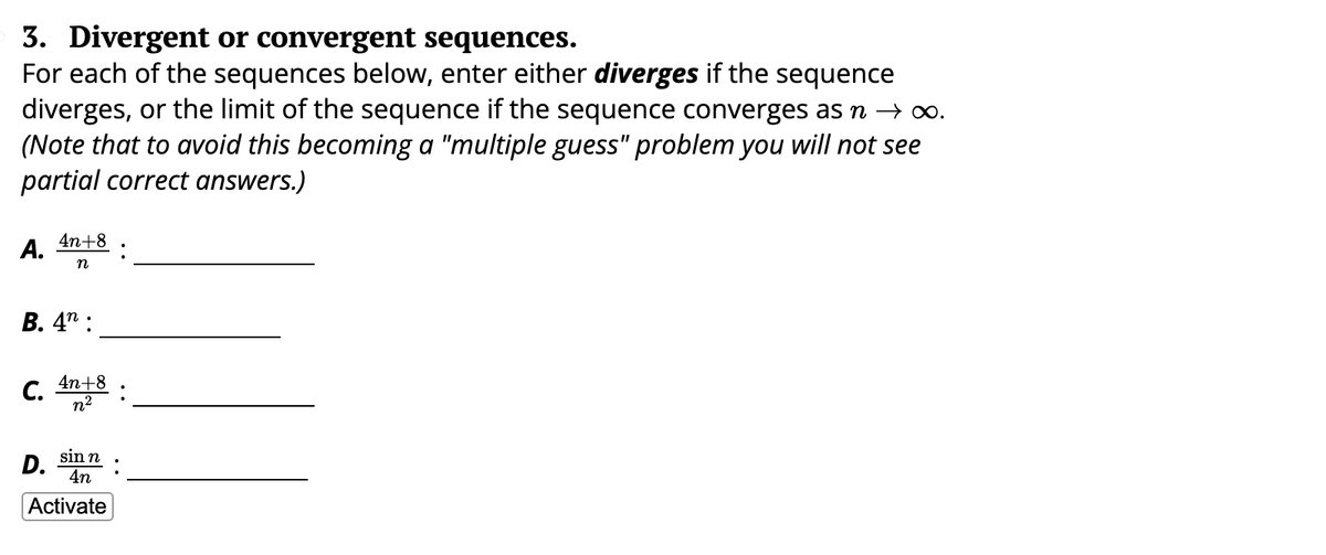 3. Divergent or convergent sequences.
For each of the sequences below, enter either diverges if the sequence
diverges, or the limit of the sequence if the sequence converges as n → ∞.
(Note that to avoid this becoming a "multiple guess" problem you will not see
partial correct answers.)
A. 4n+8
n
B. 4:
C. 4n+8
n²
sin n
4n
Activate
D.
:
: