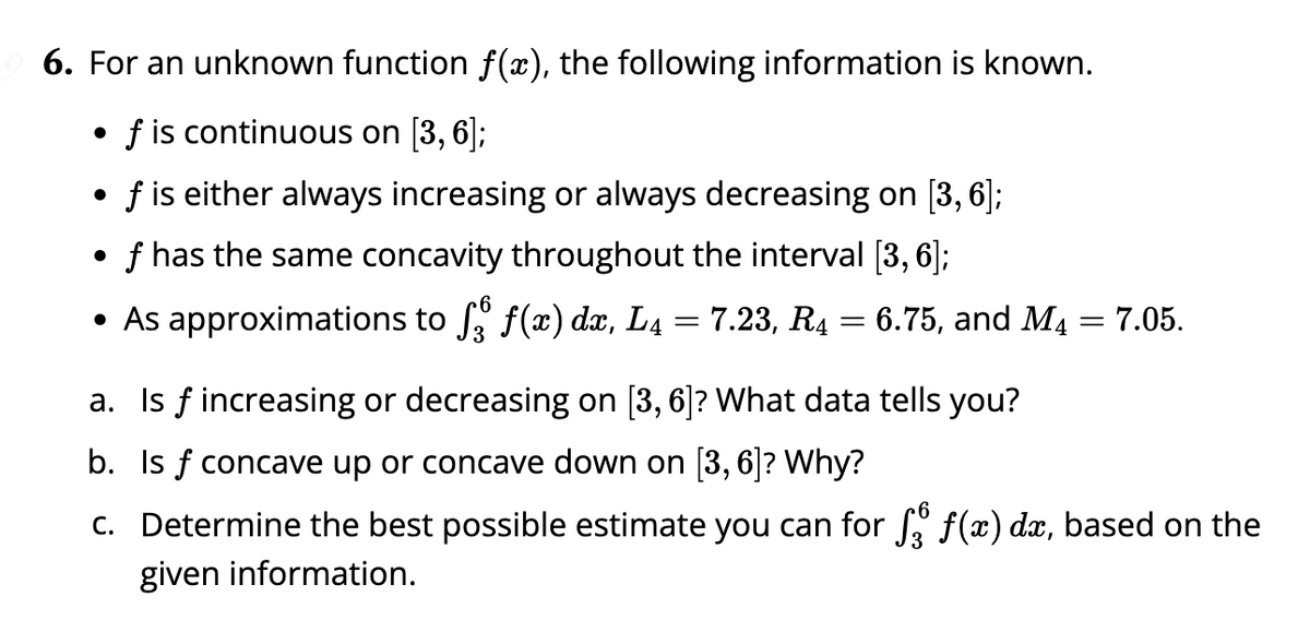 6. For an unknown function ƒ(x), the following information is known.
f is continuous on [3, 6];
●
f is either always increasing or always decreasing on [3, 6];
●
f has the same concavity throughout the interval [3, 6];
• As approximations to ſå f(x) dx, L₁ = 7.23, R4 = 6.75, and M₁ = 7.05.
a. Is f increasing or decreasing on [3, 6]? What data tells you?
b. Is f concave up or concave down on [3, 6]? Why?
c. Determine the best possible estimate you can for ſå ƒ(x) dx, based on the
given information.