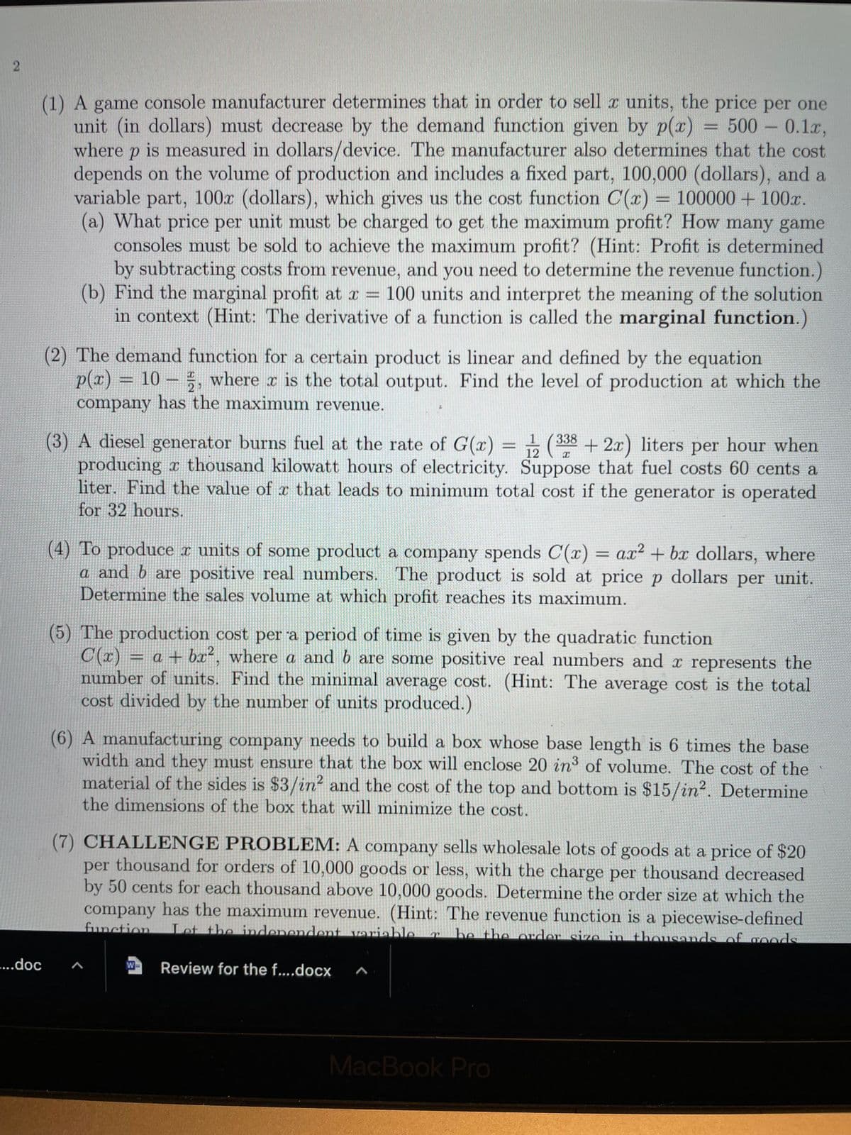 (1) A game console manufacturer determines that in order to sell x units, the price per one
unit (in dollars) must decrease by the demand function given by p(x) = 500- 0.1r,
where p is measured in dollars/device. The manufacturer also determines that the cost
depends on the volume of production and includes a fixed part, 100,000 (dollars), and a
variable part, 100x (dollars), which gives us the cost function C(x) = 100000 + 100x.
(a) What price per unit must be charged to get the maximum profit? How many game
consoles must be sold to achieve the maximum profit? (Hint: Profit is determined
by subtracting costs from revenue, and you need to determine the revenue function.)
(b) Find the marginal profit at a = 100 units and interpret the meaning of the solution
in context (Hint: The derivative of a function is called the marginal function.)
(2) The demand function for a certain product is linear and defined by the equation
p(x) = 10 – 5, where x is the total output. Find the level of production at which the
company has the maximum revenue.
2
(3) A diesel generator burns fuel at the rate of G(x) = (338 + 2x) liters per hour when
producing a thousand kilowatt hours of electricity. Suppose that fuel costs 60 cents a
liter. Find the value of r that leads to minimum total cost if the generator is operated
for 32 hours.
12
(4) To produce r units of some product a company spends C(x) = ax? + bx dollars, where
a and b are positive real numbers. The product is sold at price p dollars per unit.
Determine the sales volume at which profit reaches its maximum.
(5) The production cost per a period of time is given by the quadratic function
C(r) = a + bx², where a and b are some positive real numbers and x represents the
number of units. Find the minimal average cost. (Hint: The average cost is the total
cost divided by the number of units produced.)
%3D
(6) A manufacturing company needs to build a box whose base length is 6 times the base
width and they must ensure that the box will enclose 20 in of volume. The cost of the
material of the sides is $3/in² and the cost of the top and bottom is $15/in?. Determine
the dimensions of the box that will minimize the cost.
(7) CHALLENGE PROBLEM: A company sells wholesale lots of goods at a price of $20
per thousand for orders of 10,000 goods or less, with the charge per thousand decreased
by 50 cents for each thousand above 10,000 goods. Determine the order size at which the
company has the maximum revenue. (Hint: The revenue function is a piecewise-defined
function
Let the independent variable
be the order size in thousands of goods
....doc
W-
Review for the f....docx
MacBook Pro
2.
