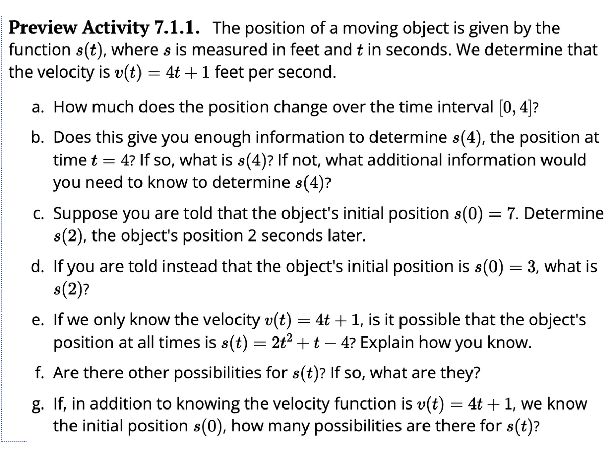 Preview Activity 7.1.1. The position of a moving object is given by the
function s(t), where s is measured in feet and t in seconds. We determine that
the velocity is v(t) = 4t + 1 feet per second.
a. How much does the position change over the time interval [0, 4]?
b. Does this give you enough information to determine s(4), the position at
time t
=
= 4? If so, what is s(4)? If not, what additional information would
you need to know to determine s(4)?
c. Suppose you are told that the object's initial position s(0) = 7. Determine
s(2), the object's position 2 seconds later.
d. If you are told instead that the object's initial position is s(0) = 3, what is
s(2)?
e. If we only know the velocity v(t) = 4t + 1, is it possible that the object's
position at all times is s(t) = 2t² + t − 4? Explain how you know.
f. Are there other possibilities for s(t)? If so, what are they?
g. If, in addition to knowing the velocity function is v(t) = 4t + 1, we know
the initial position s(0), how many possibilities are there for s(t)?