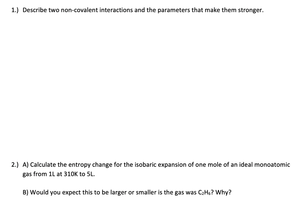 1.) Describe two non-covalent interactions and the parameters that make them stronger.
2.) A) Calculate the entropy change for the isobaric expansion of one mole of an ideal monoatomic
gas from 1L at 310K to 5L.
B) Would you expect this to be larger or smaller is the gas was C₂H6? Why?