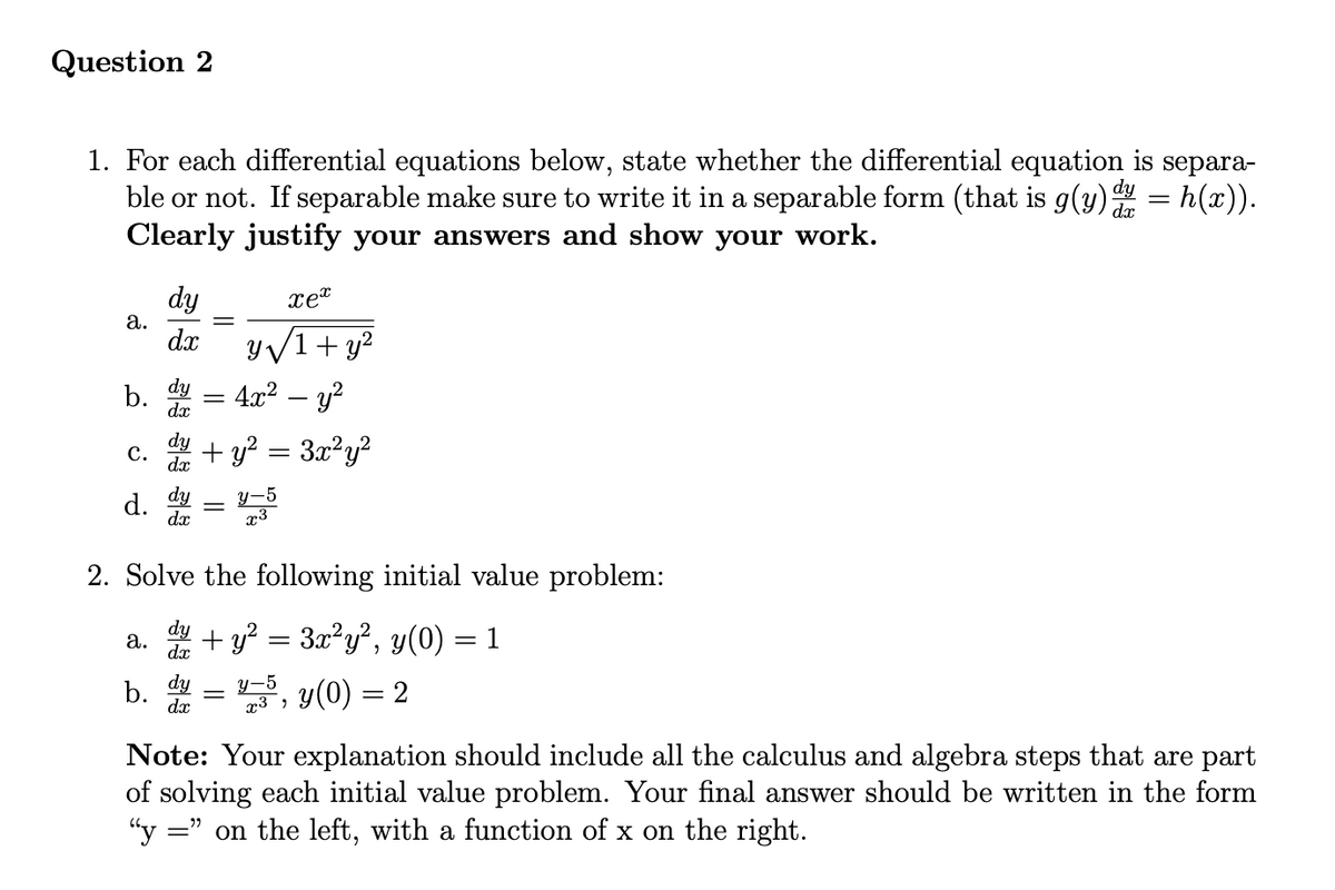 Question 2
1. For each differential equations below, state whether the differential equation is separa-
ble or not. If separable make sure to write it in a separable form (that is g(y) dy = h(x)).
Clearly justify your answers and show your work.
dx
a.
b.
C.
d.
a.
dy
dx
b.
dy =
dx
dy
dx
dy
dx
xex
y√1+ y²
4x² - y²
2. Solve the following initial value problem:
dy
+ y² = 3x²y², y(0) = 1
dx
y(0) = 2
dy
dx
+ y² = 3x²y²
y-5
x3
y-5
=
x3,
Note: Your explanation should include all the calculus and algebra steps that are part
of solving each initial value problem. Your final answer should be written in the form
"y =" on the left, with a function of x on the right.