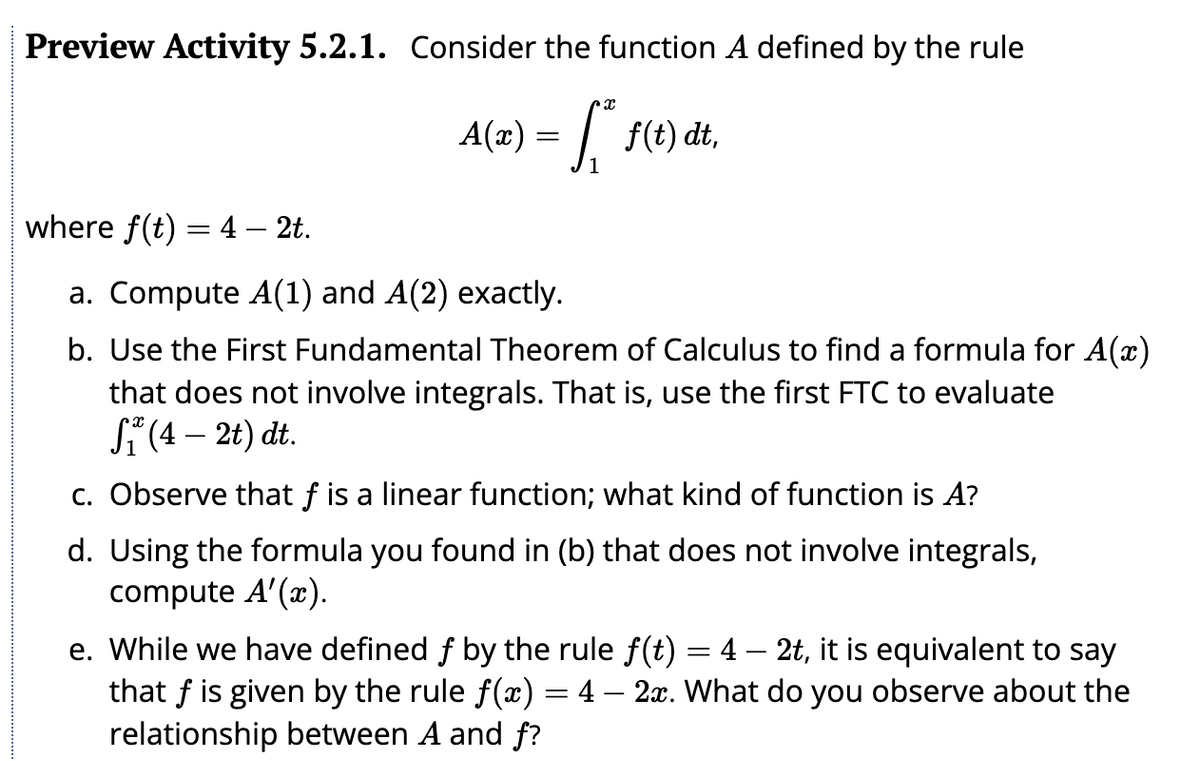 Preview Activity 5.2.1. Consider the function A defined by the rule
A(x) = f* f(t) dt,
where f(t) = 4 - 2t.
a. Compute A(1) and A(2) exactly.
b. Use the First Fundamental Theorem of Calculus to find a formula for A(™)
that does not involve integrals. That is, use the first FTC to evaluate
S₁ (4 – 2t) dt.
c. Observe that f is a linear function; what kind of function is A?
d. Using the formula you found in (b) that does not involve integrals,
compute A'(x).
e. While we have defined f by the rule f(t) = 4 — 2t, it is equivalent to say
that f is given by the rule f(x) = 4 - 2x. What do you observe about the
relationship between A and f?