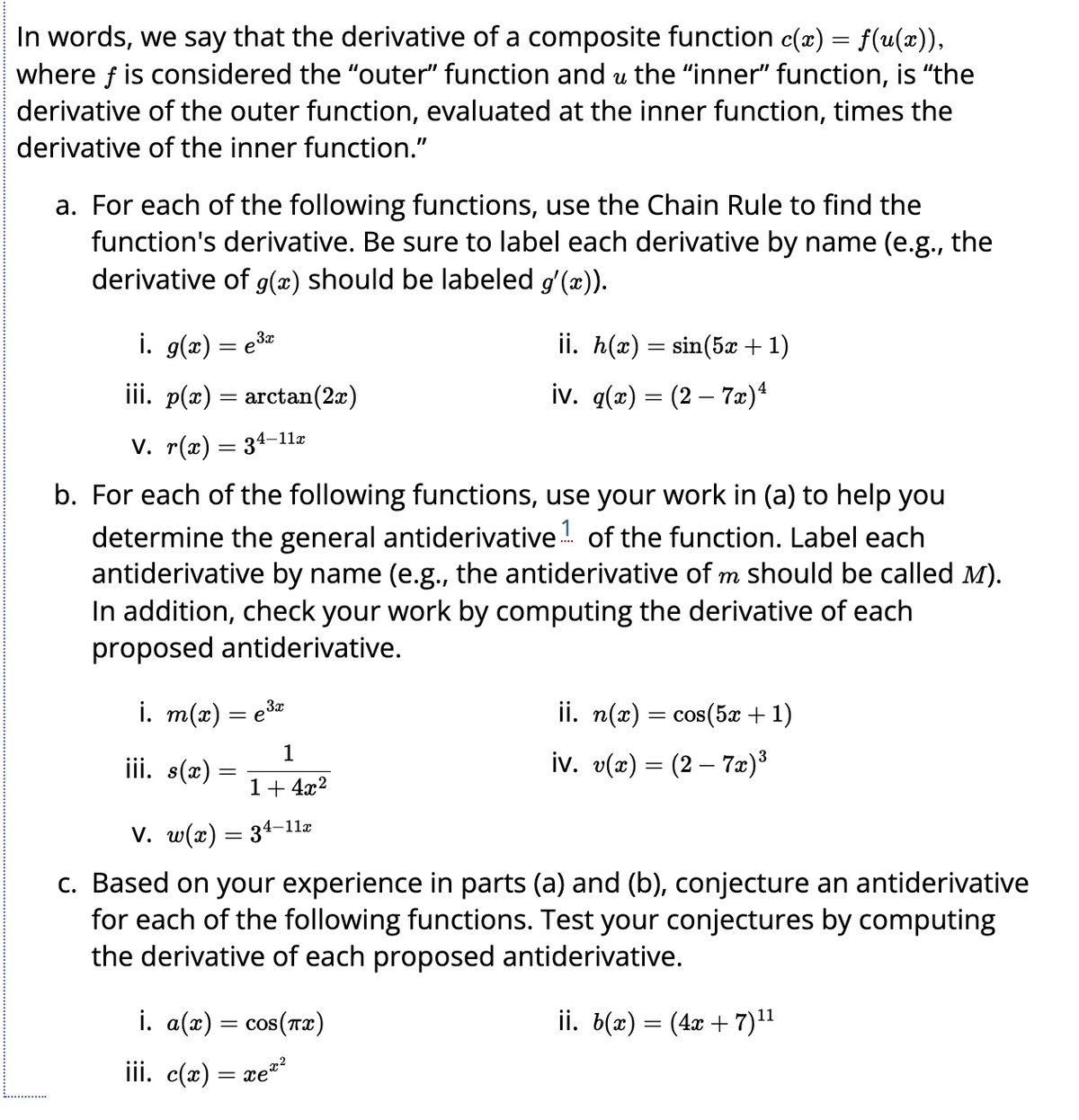 In words, we say that the derivative of a composite function c(x) = f(u(x)),
where f is considered the "outer" function and u the "inner" function, is "the
derivative of the outer function, evaluated at the inner function, times the
derivative of the inner function."
a. For each of the following functions, use the Chain Rule to find the
function's derivative. Be sure to label each derivative by name (e.g., the
derivative of g(x) should be labeled g'(x)).
i. g(x) = e³x
3x
iii. p(x) = arctan(2x)
V. r(x) = 34-11x
b. For each of the following functions, use your work in (a) to help you
determine the general antiderivative of the function. Label each
antiderivative by name (e.g., the antiderivative of m should be called M).
In addition, check your work by computing the derivative of each
proposed antiderivative.
ii. h(x) = sin(5x + 1)
iv. g(x) = (2 - 7x) 4
i. m(x) = e³x
1
1+ 4x²
V. w(x) = 34-11æ
c. Based on your experience in parts (a) and (b), conjecture an antiderivative
for each of the following functions. Test your conjectures by computing
the derivative of each proposed antiderivative.
ii. b(x) = (4x + 7)¹¹
iii. s(x) =
i. a(x) = cos(x)
iii. c(2) = xe
ii. n(x) = cos(5x + 1)
iv. v(x) = (2 – 7x)³