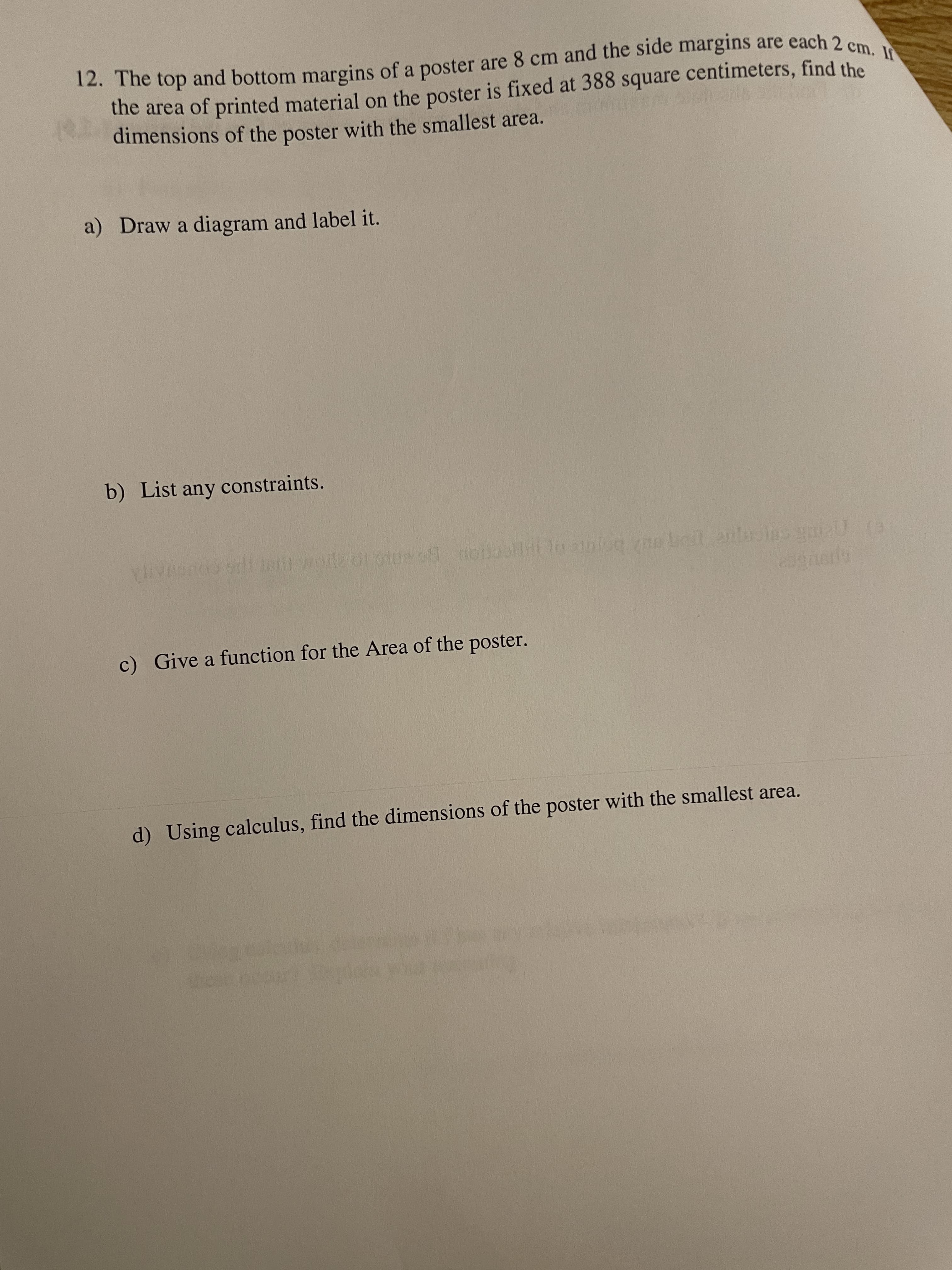12. and bottom of a poster are 8 cm and the are each 2 cm. I
12. The top and bottom margins of a poster are 8 cm and the side margins are each 2 cm
the area of printed material on the poster is fixed at 388 square centimeters, find the
dimensions of the poster with the smallest area.
a) Draw a diagram and label it.
b) List any constraints.
c) Give a function for the Area of the poster.
d) Using calculus, find the dimensions of the poster with the smallest area.
