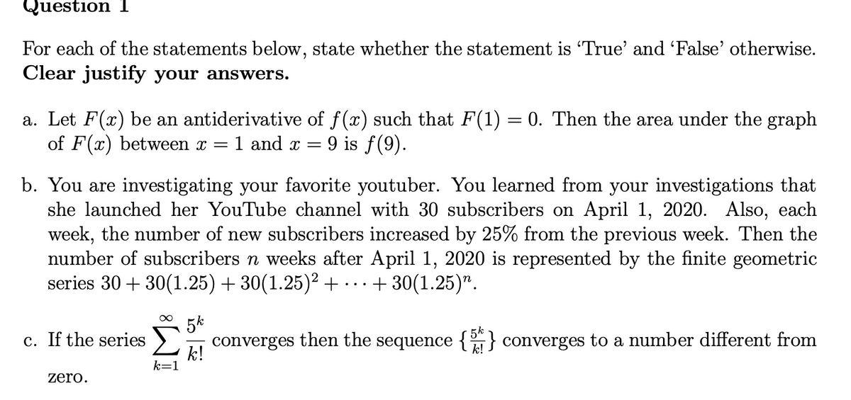 Question 1
For each of the statements below, state whether the statement is 'True' and 'False' otherwise.
Clear justify your answers.
a. Let F(x) be an antiderivative of f(x) such that F(1) = 0. Then the area under the graph
of F(x) between x =
= 1 and x = 9 is f(9).
b. You are investigating your favorite youtuber. You learned from your investigations that
she launched her YouTube channel with 30 subscribers on April 1, 2020. Also, each
week, the number of new subscribers increased by 25% from the previous week. Then the
number of subscribers n weeks after April 1, 2020 is represented by the finite geometric
series 30 + 30(1.25) + 30(1.25)² + +30(1.25)”.
converges then the sequence {} converges to a number different from
c. If the series
zero.
∞
k=1
5k
k!