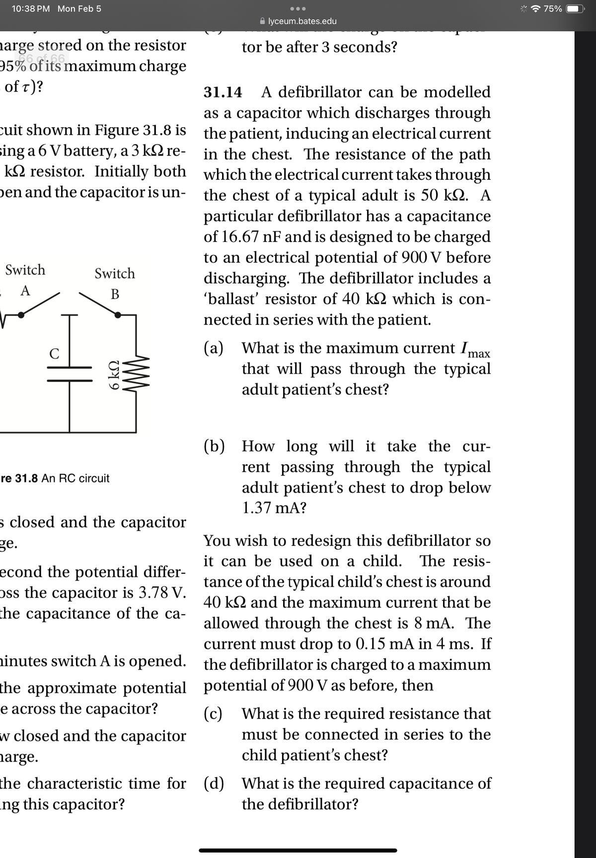 10:38 PM Mon Feb 5
harge stored on the resistor
95% of its maximum charge
of T)?
cuit shown in Figure 31.8 is
sing a 6 V battery, a 3 k re-
k resistor. Initially both
Den and the capacitor is un-
Switch
: A
C
Switch
B
6 ΚΩ
re 31.8 An RC circuit
ww
s closed and the capacitor
ge.
econd the potential differ-
oss the capacitor is 3.78 V.
the capacitance of the ca-
• lyceum.bates.edu
tor be after 3 seconds?
31.14 A defibrillator can be modelled
as a capacitor which discharges through
the patient, inducing an electrical current
in the chest. The resistance of the path
which the electrical current takes through
the chest of a typical adult is 50 km. A
particular defibrillator has a capacitance
of 16.67 nF and is designed to be charged
to an electrical potential of 900 V before
discharging. The defibrillator includes a
'ballast' resistor of 40 kQ2 which is con-
nected in series with the patient.
max
(a) What is the maximum current I
that will pass through the typical
adult patient's chest?
(b) How long will it take the cur-
rent passing through the typical
adult patient's chest to drop below
1.37 mA?
You wish to redesign this defibrillator so
it can be used on a child. The resis-
tance of the typical child's chest is around
40 k and the maximum current that be
allowed through the chest is 8 mA. The
current must drop to 0.15 mA in 4 ms. If
the defibrillator is charged to a maximum
potential of 900 V as before, then
minutes switch A is opened.
the approximate potential
e across the capacitor?
w closed and the capacitor
harge.
the characteristic time for (d) What is the required capacitance of
ing this capacitor?
the defibrillator?
(c) What is the required resistance that
must be connected in series to the
child patient's chest?
75%