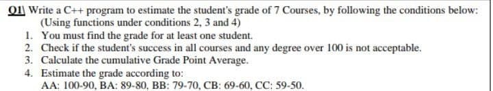 O1 Write a C++ program to estimate the student's grade of 7 Courses, by following the conditions below:
(Using functions under conditions 2, 3 and 4)
1. You must find the grade for at least one student.
2. Check if the student's success in all courses and any degree over 100 is not acceptable.
3. Calculate the cumulative Grade Point Average.
4. Estimate the grade according to:
AA: 100-90, BA: 89-80, BB: 79-70, CB: 69-60, CC: 59-50.
