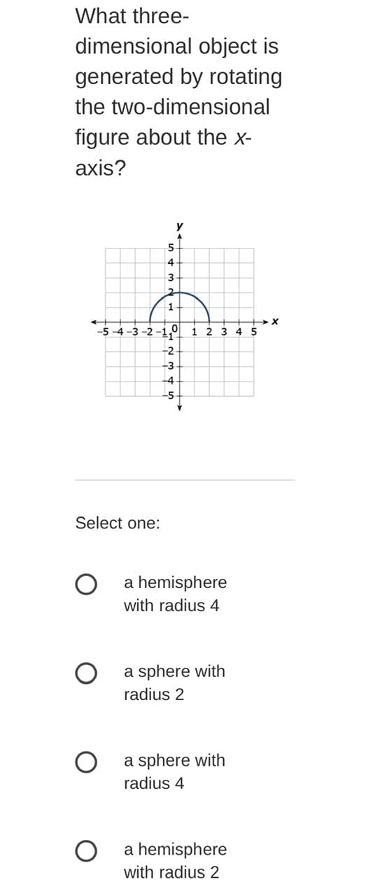 What three-
dimensional object is
generated by rotating
the two-dimensional
figure about the x-
axis?
y
5
4.
3
1
-5 -4 -3 -2 -1,9
2 3
4 5
-2
-3
-4
-5-
Select one:
a hemisphere
with radius 4
a sphere with
radius 2
a sphere with
radius 4
a hemisphere
with radius 2
