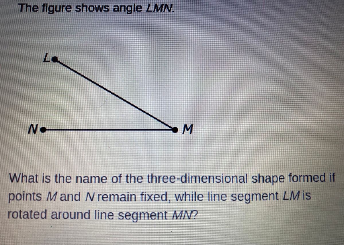 The figure shows angle LMN.
Le
N.
What is the name of the three-dimensional shape formed if
points M and N remain fixed, while line segment LM is
rotated around line segment MN?
MI
