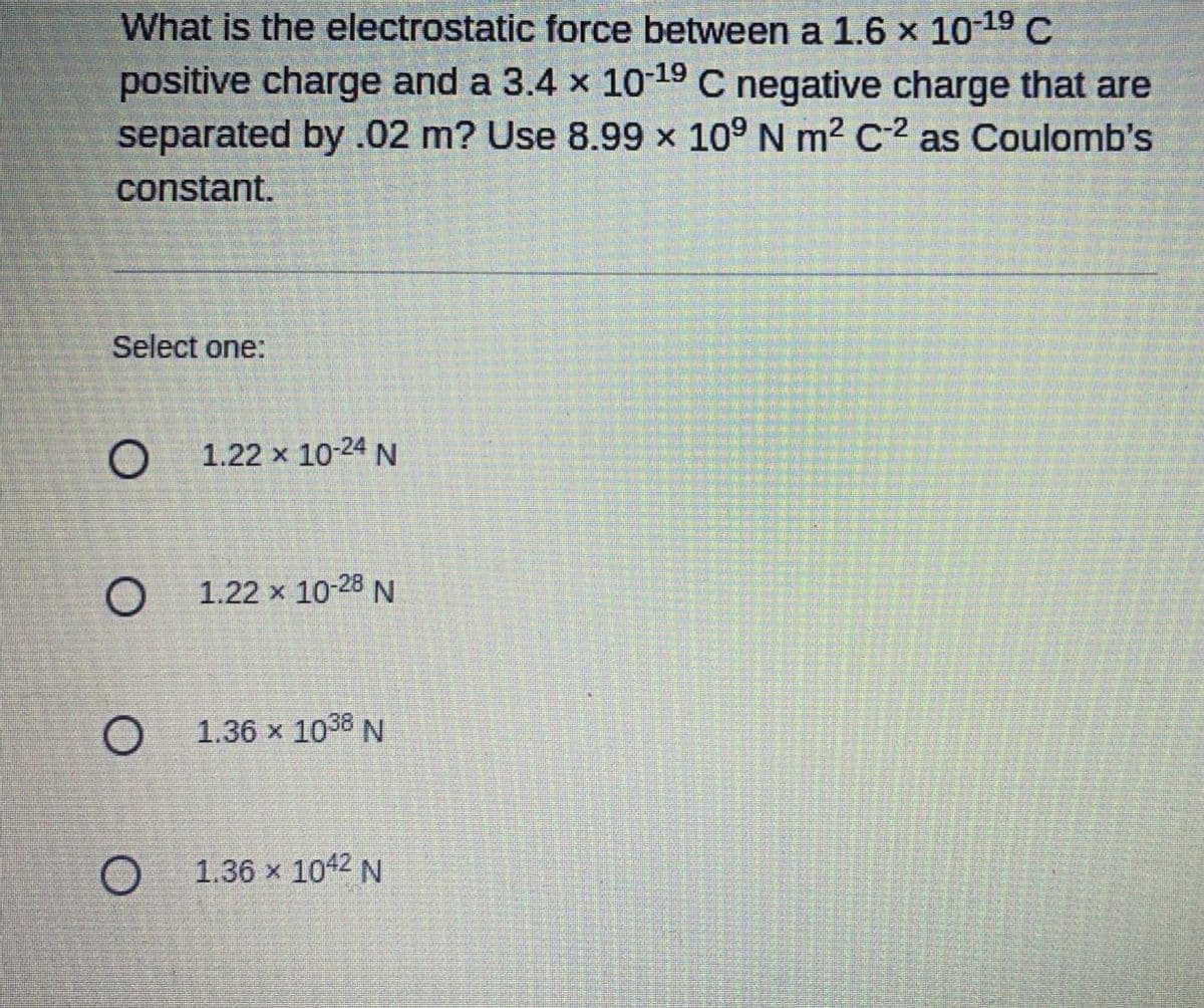 ### Question: Electrostatic Force Calculation

**Problem Statement:**
What is the electrostatic force between a \(1.6 \times 10^{-19}\) C positive charge and a \(3.4 \times 10^{-19}\) C negative charge that are separated by 0.02 m? Use \(8.99 \times 10^9\) N m² C⁻² as Coulomb's constant.

**Answer Choices:**
- **Option 1:** \( 1.22 \times 10^{-24} \, \text{N} \)
- **Option 2:** \( 1.22 \times 10^{-28} \, \text{N} \)
- **Option 3:** \( 1.36 \times 10^{38} \, \text{N} \)
- **Option 4:** \( 1.36 \times 10^{42} \, \text{N} \)

### Explanation:

To solve this problem, use Coulomb's Law, which is given by:

\[ F = k \frac{|q_1 q_2|}{r^2} \]

Where:
- \( F \) is the magnitude of the electrostatic force between the two charges.
- \( k \) is Coulomb's constant, \( 8.99 \times 10^9 \, \text{N m}^2 \text{C}^{-2} \).
- \( q_1 \) and \( q_2 \) are the magnitudes of the charges.
- \( r \) is the separation between the charges.

Given:
- \( q_1 = 1.6 \times 10^{-19} \, \text{C} \)
- \( q_2 = 3.4 \times 10^{-19} \, \text{C} \)
- \( r = 0.02 \, \text{m} \)

Substitute the values into Coulomb's law:

\[ F = 8.99 \times 10^9 \times \frac{|(1.6 \times 10^{-19})(3.4 \times 10^{-19})|}{(0.02)^2} \]

\[ |q_1 q_2| = (1.6 \times 10^{-19})(3.4 \times 10^{-19})