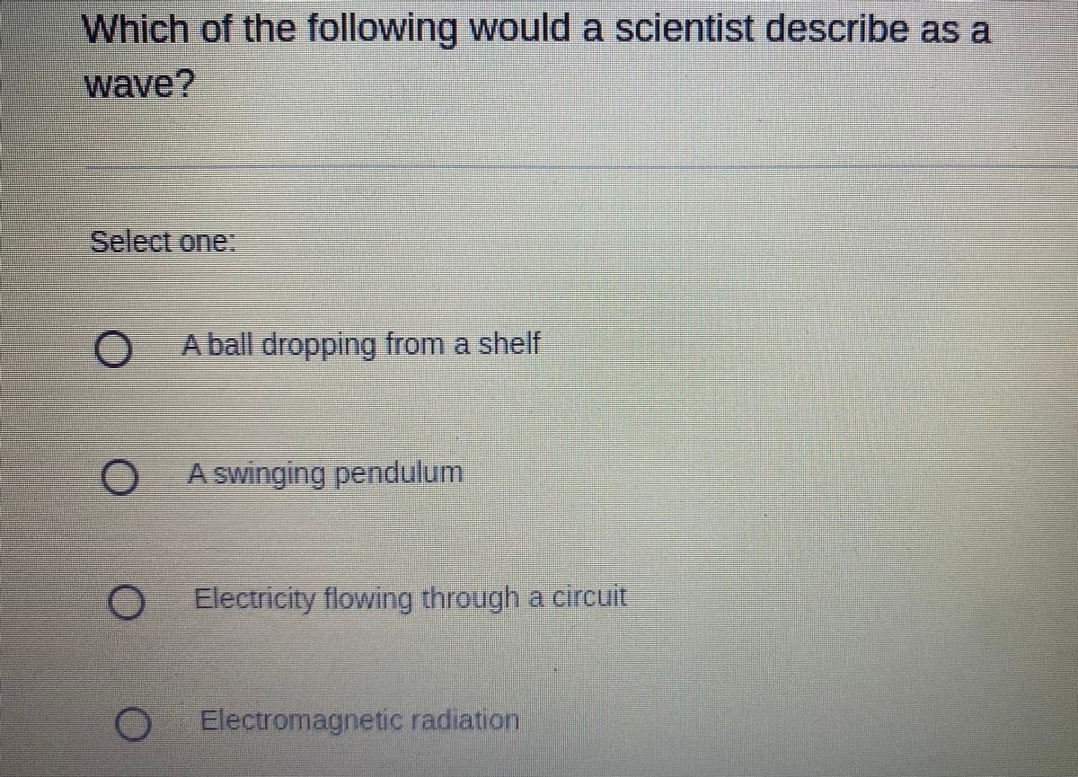 **Multiple-Choice Question: Understanding Waves**

**Question:**
Which of the following would a scientist describe as a wave?

**Choices:**
- A ball dropping from a shelf
- A swinging pendulum
- Electricity flowing through a circuit
- Electromagnetic radiation 

**Explanation:**
- A ball dropping from a shelf: This is an example of gravitational motion, not a wave.
- A swinging pendulum: This is an oscillatory motion but not a traveling wave.
- Electricity flowing through a circuit: This refers to the movement of electric charges, which can be related to waveforms in alternating currents but is not a direct wave phenomenon.
- Electromagnetic radiation: This is a correct example of a wave, specifically an electromagnetic wave, which propagates energy through space.

**Correct Answer:**
- Electromagnetic radiation