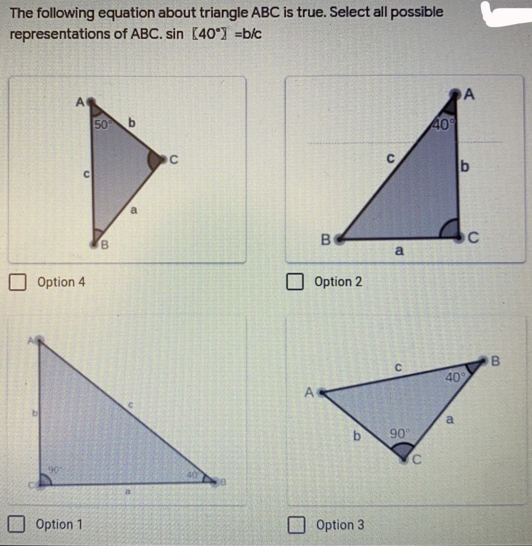 ### Triangle Trigonometry Problem

#### Problem Statement:
The following equation about triangle ABC is true. Select all possible representations of ABC. 
\[ \sin(40^\circ) = \frac{b}{c} \]

#### Options:

1. **Option 1:**
   - Right triangle with vertices labeled \( A \), \( B \), and \( C \).
   - Angle \( CAB = 90^\circ \).
   - Angle \( BCA = 40^\circ \).
   - Side opposite to \( 40^\circ \) (side \( a \)) is labeled.
   - Side opposite to \( 90^\circ \) (hypotenuse \( c \)) is labeled.
   - Side adjacent to \( 40^\circ \) (side \( b \)) is labeled.

2. **Option 2:**
   - Triangle with vertices labeled \( A \), \( B \), and \( C \).
   - Angle \( BAC = 40^\circ \).
   - Side opposite to \( 40^\circ \) (side \( b \)) is labeled.
   - Side adjacent to \( 40^\circ \) (side \( a \)) is labeled.
   - Side opposite to angle \( A \) (side \( c \)) is labeled.

3. **Option 3:**
   - Right triangle with vertices labeled \( A \), \( B \), and \( C \).
   - Angle \( BCA = 40^\circ \).
   - Angle \( ACB = 90^\circ \).
   - Side opposite to \( B = 40^\circ \) (side \( a \)) is labeled.
   - Side opposite to \( C = 90^\circ \) (hypotenuse \( c \)) is labeled.
   - Side adjacent to \( 40^\circ \) (side \( b \)) is labeled.

4. **Option 4:**
   - Triangle with vertices labeled \( A \), \( B \), and \( C \).
   - Angle \( BAC = 50^\circ \) indicated.
   - Side opposite to \( 50^\circ \) (side \( a \)) is labeled.
   - Remaining sides are labeled as \( b \) (opposite to \( C \)) and \( c \) (opposite to \( B \)).

#### Analysis:
To have \( \sin(40^\circ) = \