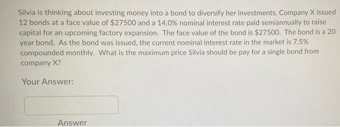 Silvia is thinking about investing money into a bond to diversify her investments. Company X issued
12 bonds at a face value of $27500 and a 14.0% nominal interest rate paid semiannually to raise
capital for an upcoming factory expansion. The face value of the bond is $27500. The bond is a 20
year bond. As the bond was issued, the current nominal interest rate in the market is 7.5%
compounded monthly. What is the maximum price Silvia should be pay for a single bond from
company X?
Your Answer:
Answer