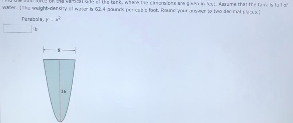 on thẻ vértical side of the tank, where the dimensions are given in feet. Assume that the tank is full of
water. (The weight-density of water is 62.4 pounds per cubic foot. Round your answer to two decimal places.)
Parabola, y = x2
Ib
16
00
